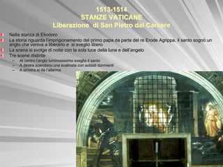 1513-1514
                                STANZE VATICANE
                       Liberazione di San Pietro dal Carcere
Nella stanza di Eliodoro
La storia riguarda l’imprigionamento del primo papa da parte del re Erode Agrippa, il santo sognò un
anglo che veniva a liberarlo e si svegliò libero
La scena si svolge di notte con la sola luce della luna e dell’angelo
Tre scene distinte
 –   Al centro l’anglo luminosissimo sveglia il santo
 –   A destra scendono una scalinata con soldati dormienti
 –   A sinistra si dà l’allarme
 