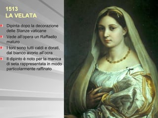 1513
LA VELATA
Dipinta dopo la decorazione
delle Stanze vaticane
Vede all’opera un Raffaello
maturo
I toni sono tutti caldi e dorati,
dal bianco avorio all’ocra
Il dipinto è noto per la manica
di seta rappresentata in modo
particolarmente raffinato
 