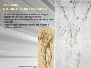 1500-1502
STUDIO DI NUDO MASCHILE
All’inizio della sua carriera si dedica al disegno,
soprattutto agli studi sulla figura umana
Non disegna un contorno netto ma una serie di linee
affiancate
I corpi vengono presentati scarni, con muscoli e
tendini in evidenza




              Michelangelo, Studio di figura nuda,
 