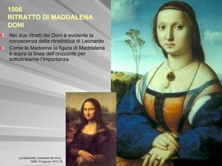 1506
RITRATTO DI MADDALENA
DONI
Nei due ritratti dei Doni è evidente la
conoscenza della ritrattistica di Leonardo
Come le Madonne la figura di Maddalena
è sopra la linea dell’orizzonte per
sottolinearne l’importanza




    La Gioconda, Leonardo da Vinci,
            1506-10 oppure 1513-16
 