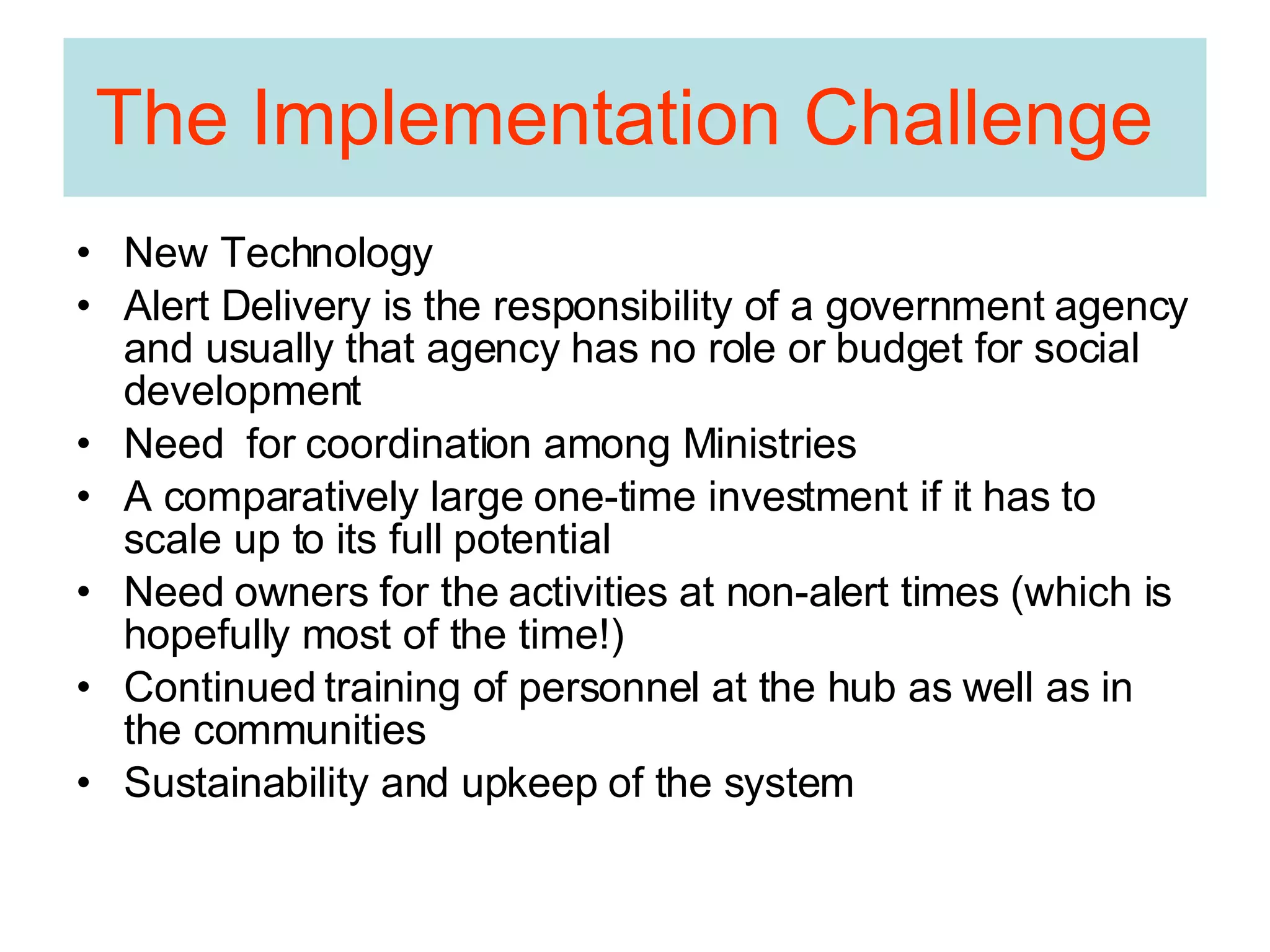 The Implementation Challenge  New Technology Alert Delivery is the responsibility of a government agency and usually that agency has no role or budget for social development Need  for coordination among Ministries A comparatively large one-time investment if it has to scale up to its full potential Need owners for the activities at non-alert times (which is hopefully most of the time!) Continued training of personnel at the hub as well as in the communities Sustainability and upkeep of the system 