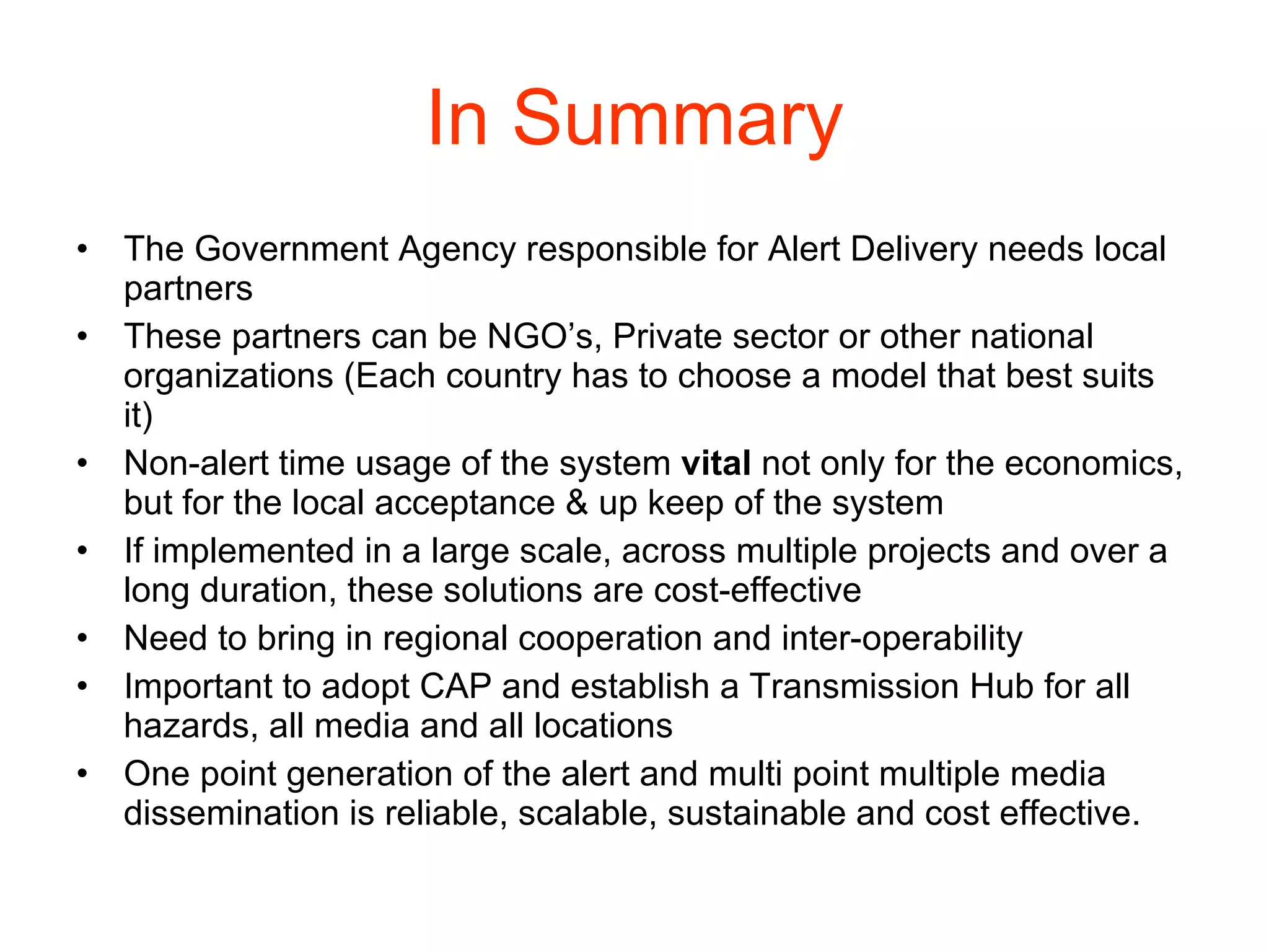 In Summary The Government Agency responsible for Alert Delivery needs local partners These partners can be NGO’s, Private sector or other national organizations (Each country has to choose a model that best suits it) Non-alert time usage of the system  vital  not only for the economics, but for the local acceptance & up keep of the system If implemented in a large scale, across multiple projects and over a long duration, these solutions are cost-effective Need to bring in regional cooperation and inter-operability Important to adopt CAP and establish a Transmission Hub for all hazards, all media and all locations One point generation of the alert and multi point multiple media dissemination is reliable, scalable, sustainable and cost effective. 