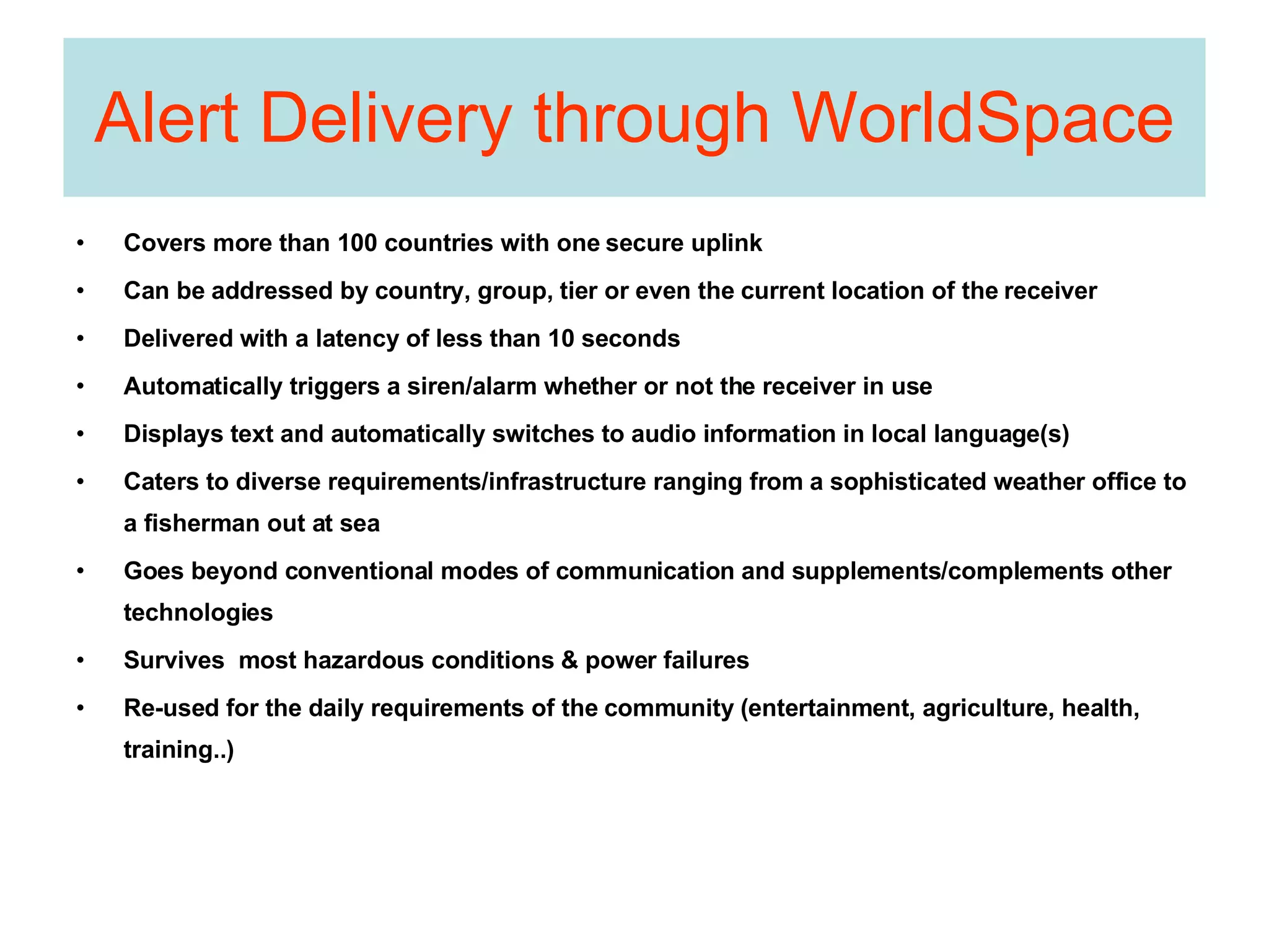 Alert Delivery through WorldSpace Covers more than 100 countries with one secure uplink Can be addressed by country, group, tier or even the current location of the receiver Delivered with a latency of less than 10 seconds Automatically triggers a siren/alarm whether or not the receiver in use Displays text and automatically switches to audio information in local language(s) Caters to diverse requirements/infrastructure ranging from a sophisticated weather office to a fisherman out at sea Goes beyond conventional modes of communication and supplements/complements other technologies Survives  most hazardous conditions & power failures Re-used for the daily requirements of the community (entertainment, agriculture, health, training..)  