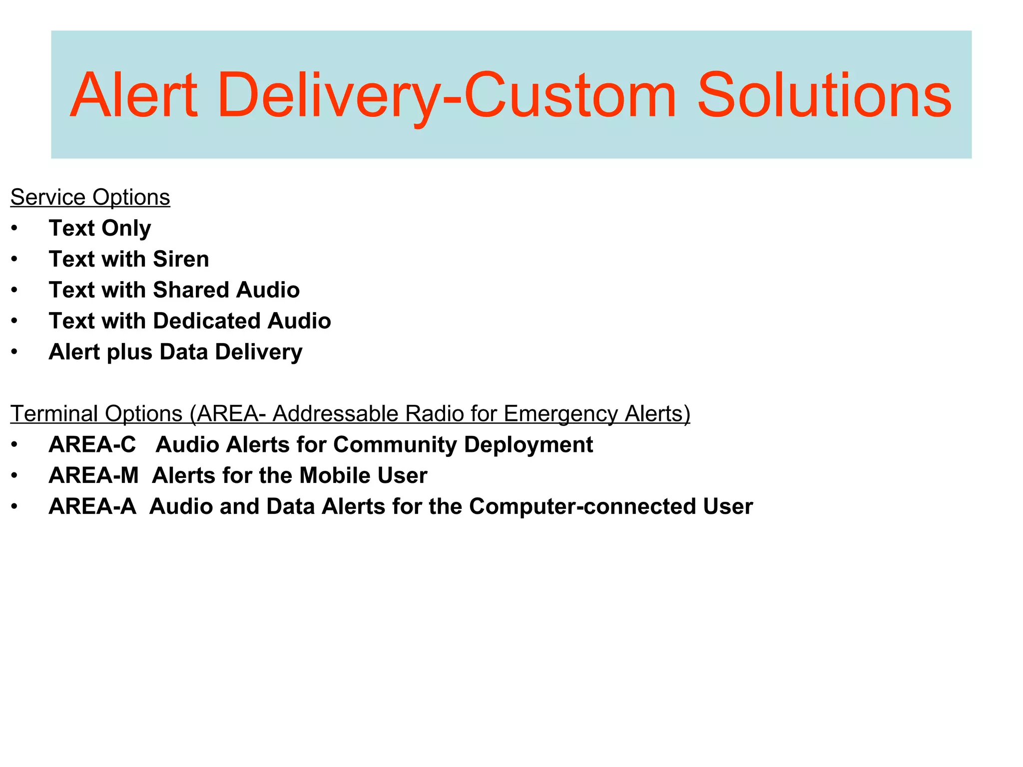 Alert Delivery-Custom Solutions Service Options Text Only Text with Siren Text with Shared Audio Text with Dedicated Audio Alert plus Data Delivery Terminal Options (AREA- Addressable Radio for Emergency Alerts) AREA-C  Audio Alerts for Community Deployment AREA-M  Alerts for the Mobile User AREA-A  Audio and Data Alerts for the Computer-connected User 