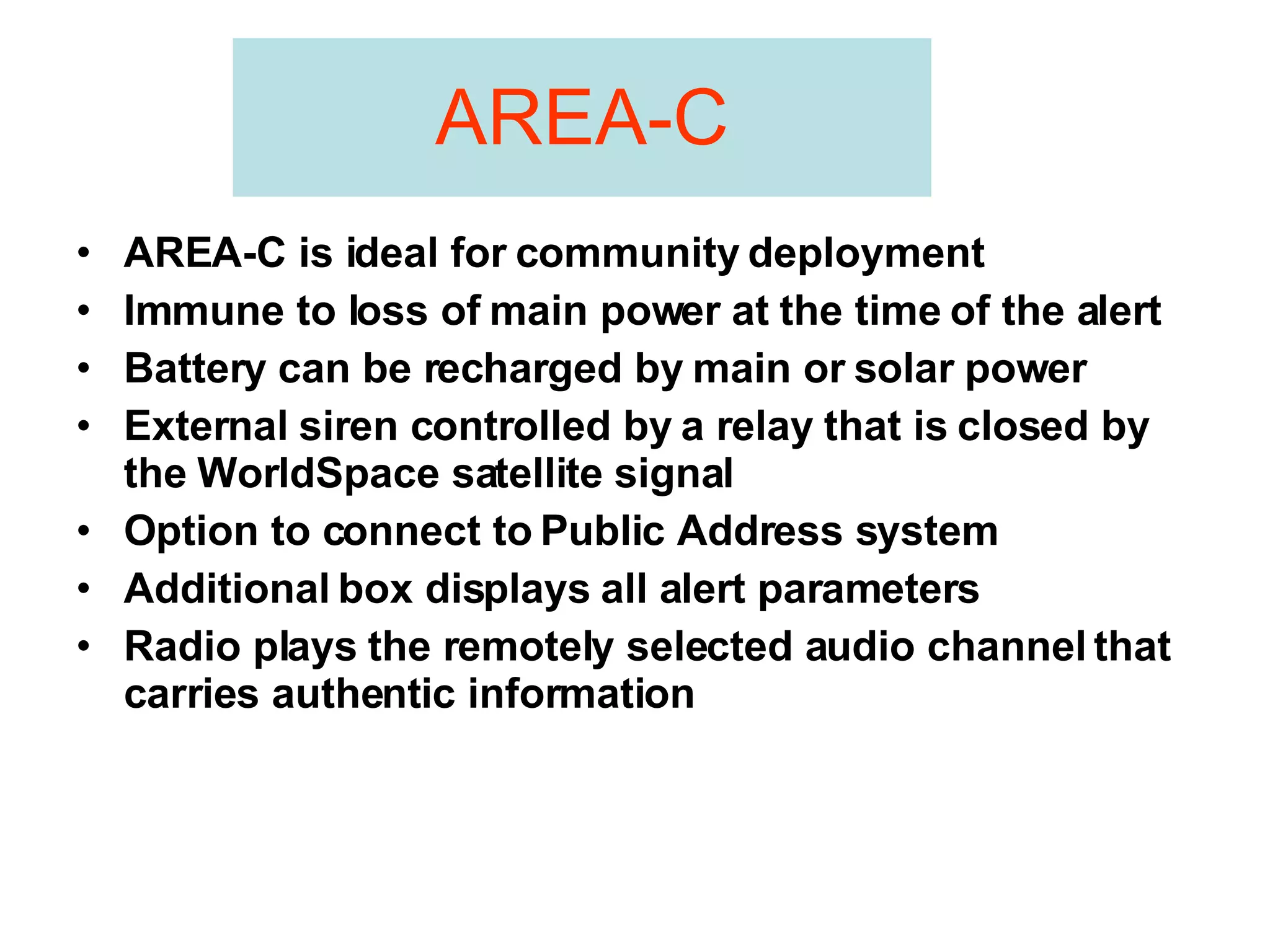 AREA-C AREA-C is ideal for community deployment Immune to loss of main power at the time of the alert Battery can be recharged by main or solar power External siren controlled by a relay that is closed by the WorldSpace satellite signal Option to connect to Public Address system Additional box displays all alert parameters Radio plays the remotely selected audio channel that carries authentic information 