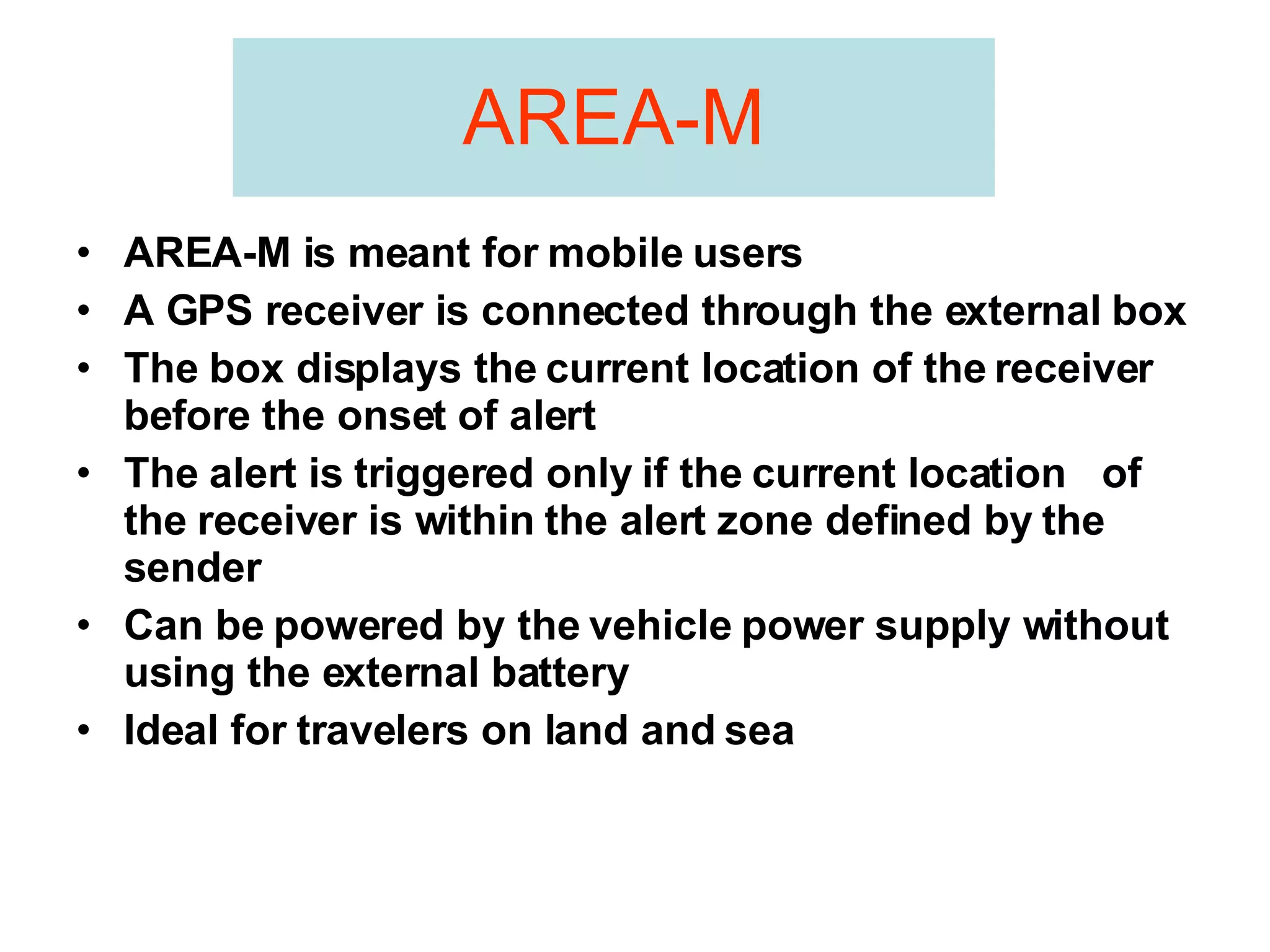 AREA-M AREA-M is meant for mobile users A GPS receiver is connected through the external box  The box displays the current location of the receiver  before the onset of alert The alert is triggered only if the current location  of the receiver is within the alert zone defined by the sender Can be powered by the vehicle power supply without using the external battery  Ideal for travelers on land and sea 