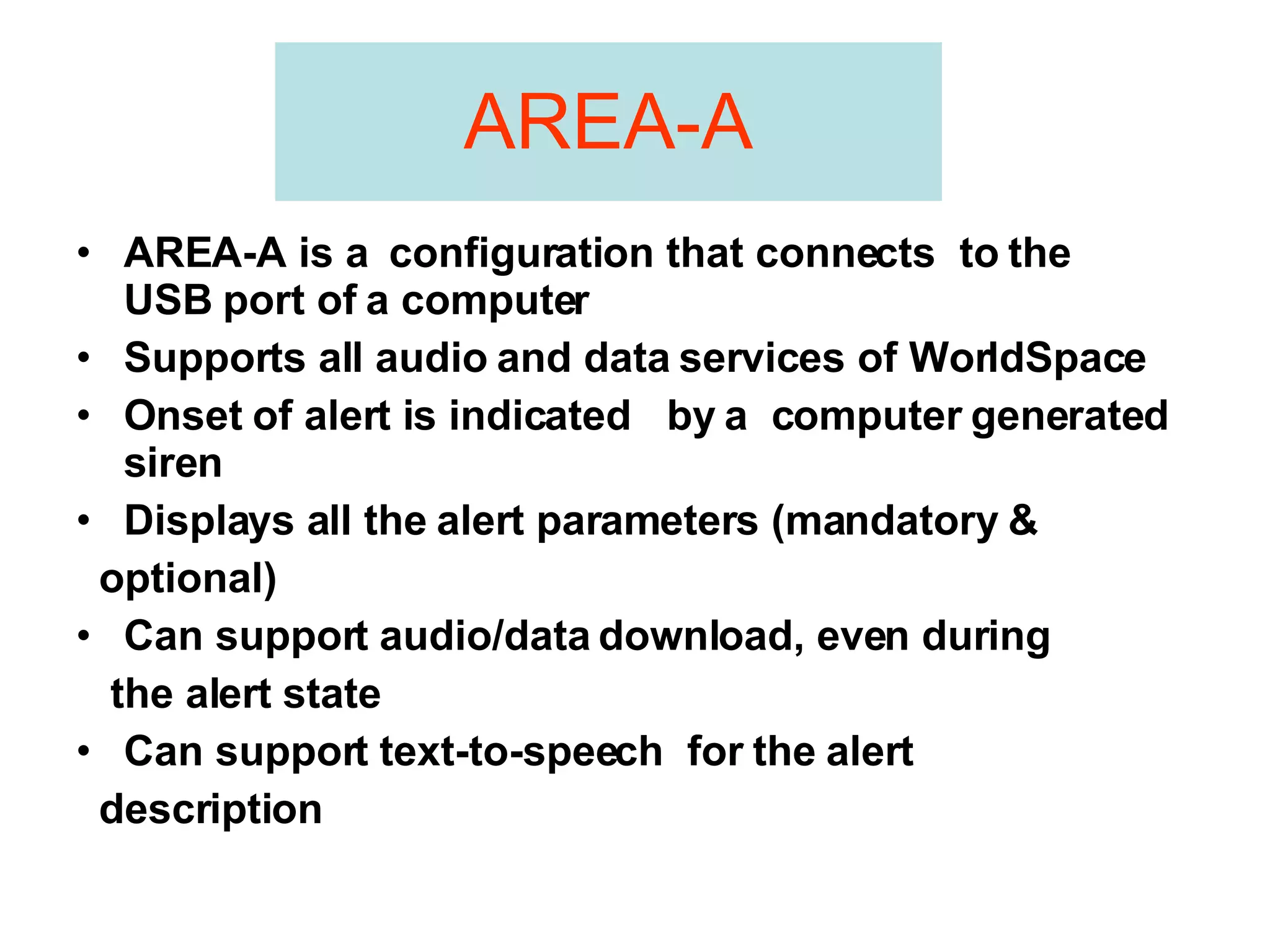 AREA-A AREA-A is a  configuration that connects  to the  USB port of a computer Supports all audio and data services of WorldSpace  Onset of alert is indicated  by a  computer generated siren Displays all the alert parameters (mandatory & optional) Can support audio/data download, even during the alert state Can support text-to-speech  for the alert description 