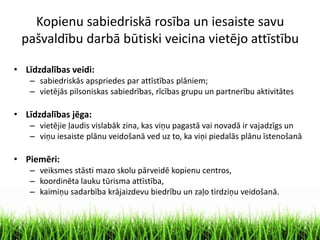Kopienu sabiedriskā rosība un iesaiste savu
pašvaldību darbā būtiski veicina vietējo attīstību
• Līdzdalības veidi:
– sabiedriskās apspriedes par attīstības plāniem;
– vietējās pilsoniskas sabiedrības, rīcības grupu un partnerību aktivitātes
• Līdzdalības jēga:
– vietējie ļaudis vislabāk zina, kas viņu pagastā vai novadā ir vajadzīgs un
– viņu iesaiste plānu veidošanā ved uz to, ka viņi piedalās plānu īstenošanā
• Piemēri:
– veiksmes stāsti mazo skolu pārveidē kopienu centros,
– koordinēta lauku tūrisma attīstība,
– kaimiņu sadarbība krājaizdevu biedrību un zaļo tirdziņu veidošanā.
 
