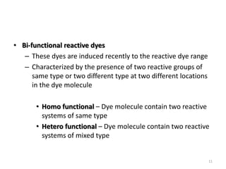 • Bi-functional reactive dyes
– These dyes are induced recently to the reactive dye range
– Characterized by the presence of two reactive groups of
same type or two different type at two different locations
in the dye molecule
• Homo functional – Dye molecule contain two reactive
systems of same type
• Hetero functional – Dye molecule contain two reactive
systems of mixed type
11
 