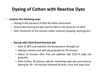 Dyeing of Cotton with Reactive Dyes
• Involves the following steps
– Dyeing in the presence of NaCl for better exhaustion
– Chemically reacting the dye and the fibre in the presence of alkali
– After treatment of the reactive cotton material (Soaping, washing etc.)
– Dyeing with COLD Brand Reactive dye
• Start at 300C and maintain the temperature through out
• Add dye solution and add salt gradually for 30 minutes
• About 15 minutes after final salt addition add 1/10 th soda ash
gradually
• After further 10 mintues add the remaining soda ash and continue
dyeing for 30 – 45 minutes followed by drain, rinse and soap rinse
14
 