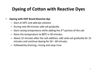 Dyeing of Cotton with Reactive Dyes
• Dyeing with HOT Brand Reactive dye
– Start at 500C and add dye solution
– During next 40 minutes add salt gradually
– Start raising temperature while adding the 2nd portion of the salt
– Raise the temperature to 800C in 30 minutes
– About 15 minutes after the salt addition, add soda ash gradually for 15
minutes and continue dyeing for 30 – 60 minutes
– Followed by draining, rinsing and soap rinse
15
 