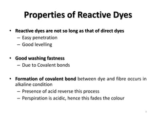 Properties of Reactive Dyes
• Reactive dyes are not so long as that of direct dyes
– Easy penetration
– Good levelling
• Good washing fastness
– Due to Covalent bonds
• Formation of covalent bond between dye and fibre occurs in
alkaline condition
– Presence of acid reverse this process
– Perspiration is acidic, hence this fades the colour
3
 