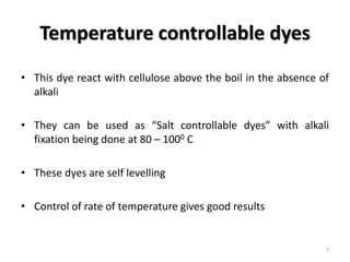 Temperature controllable dyes
• This dye react with cellulose above the boil in the absence of
alkali
• They can be used as “Salt controllable dyes” with alkali
fixation being done at 80 – 1000 C
• These dyes are self levelling
• Control of rate of temperature gives good results
7
 