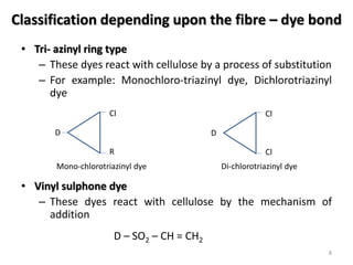 Classification depending upon the fibre – dye bond
• Tri- azinyl ring type
– These dyes react with cellulose by a process of substitution
– For example: Monochloro-triazinyl dye, Dichlorotriazinyl
dye
• Vinyl sulphone dye
– These dyes react with cellulose by the mechanism of
addition
8
D
Cl
R
Mono-chlorotriazinyl dye
D
Cl
Cl
Di-chlorotriazinyl dye
D – SO2 – CH = CH2
 