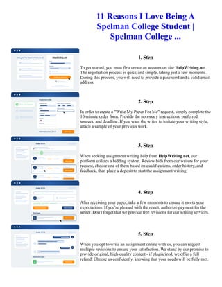 11 Reasons I Love Being A
Spelman College Student |
Spelman College ...
1. Step
To get started, you must first create an account on site HelpWriting.net.
The registration process is quick and simple, taking just a few moments.
During this process, you will need to provide a password and a valid email
address.
2. Step
In order to create a "Write My Paper For Me" request, simply complete the
10-minute order form. Provide the necessary instructions, preferred
sources, and deadline. If you want the writer to imitate your writing style,
attach a sample of your previous work.
3. Step
When seeking assignment writing help from HelpWriting.net, our
platform utilizes a bidding system. Review bids from our writers for your
request, choose one of them based on qualifications, order history, and
feedback, then place a deposit to start the assignment writing.
4. Step
After receiving your paper, take a few moments to ensure it meets your
expectations. If you're pleased with the result, authorize payment for the
writer. Don't forget that we provide free revisions for our writing services.
5. Step
When you opt to write an assignment online with us, you can request
multiple revisions to ensure your satisfaction. We stand by our promise to
provide original, high-quality content - if plagiarized, we offer a full
refund. Choose us confidently, knowing that your needs will be fully met.
11 Reasons I Love Being A Spelman College Student | Spelman College ... 11 Reasons I Love Being A Spelman
College Student | Spelman College ...
 