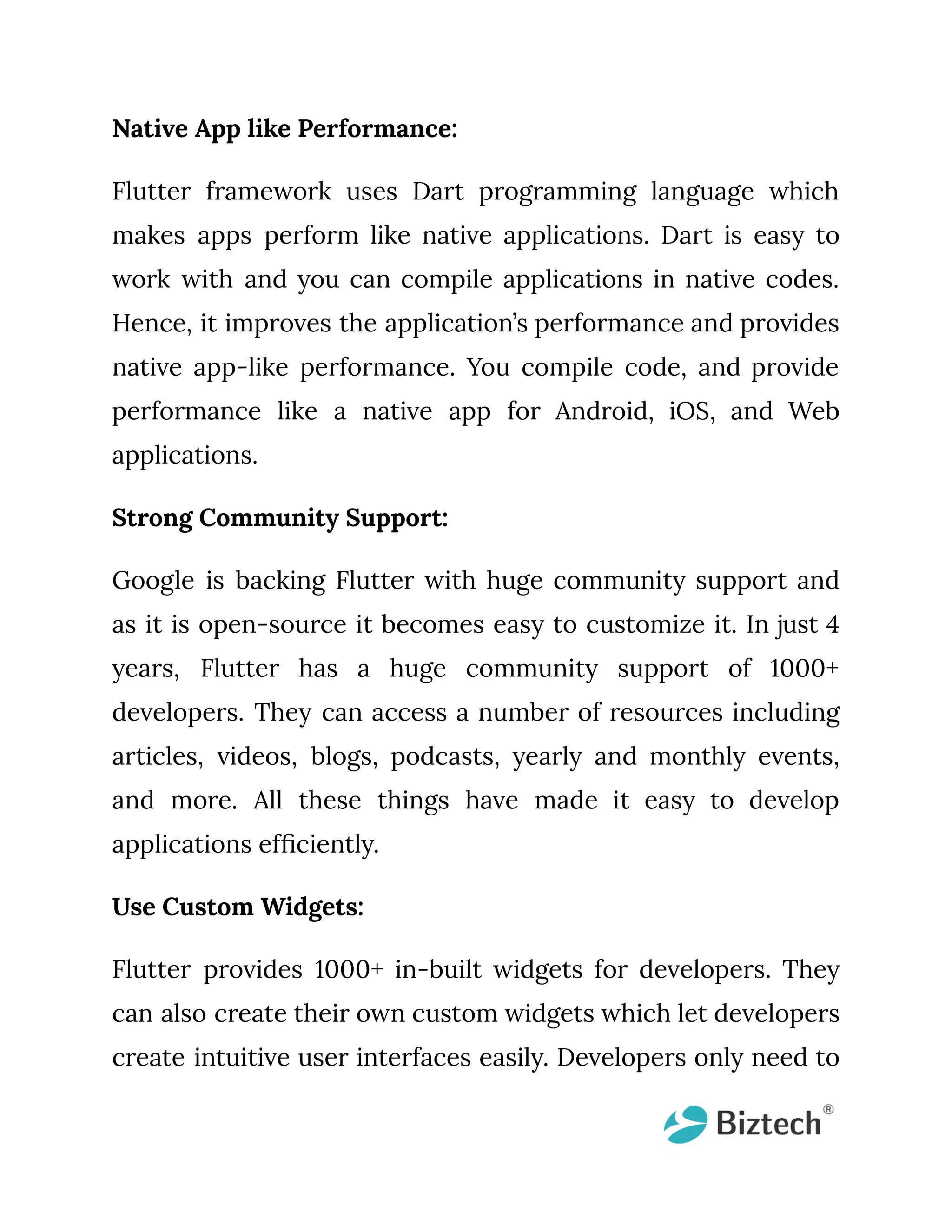 Native App like Performance: Flutter framework uses Dart programming language which makes apps perform like native applications. Dart is easy to work with and you can compile applications in native codes. Hence, it improves the application’s performance and provides native app-like performance. You compile code, and provide performance like a native app for Android, iOS, and Web applications. Strong Community Support: Google is backing Flutter with huge community support and as it is open-source it becomes easy to customize it. In just 4 years, Flutter has a huge community support of 1000+ developers. They can access a number of resources including articles, videos, blogs, podcasts, yearly and monthly events, and more. All these things have made it easy to develop applications efficiently. Use Custom Widgets: Flutter provides 1000+ in-built widgets for developers. They can also create their own custom widgets which let developers create intuitive user interfaces easily. Developers only need to 