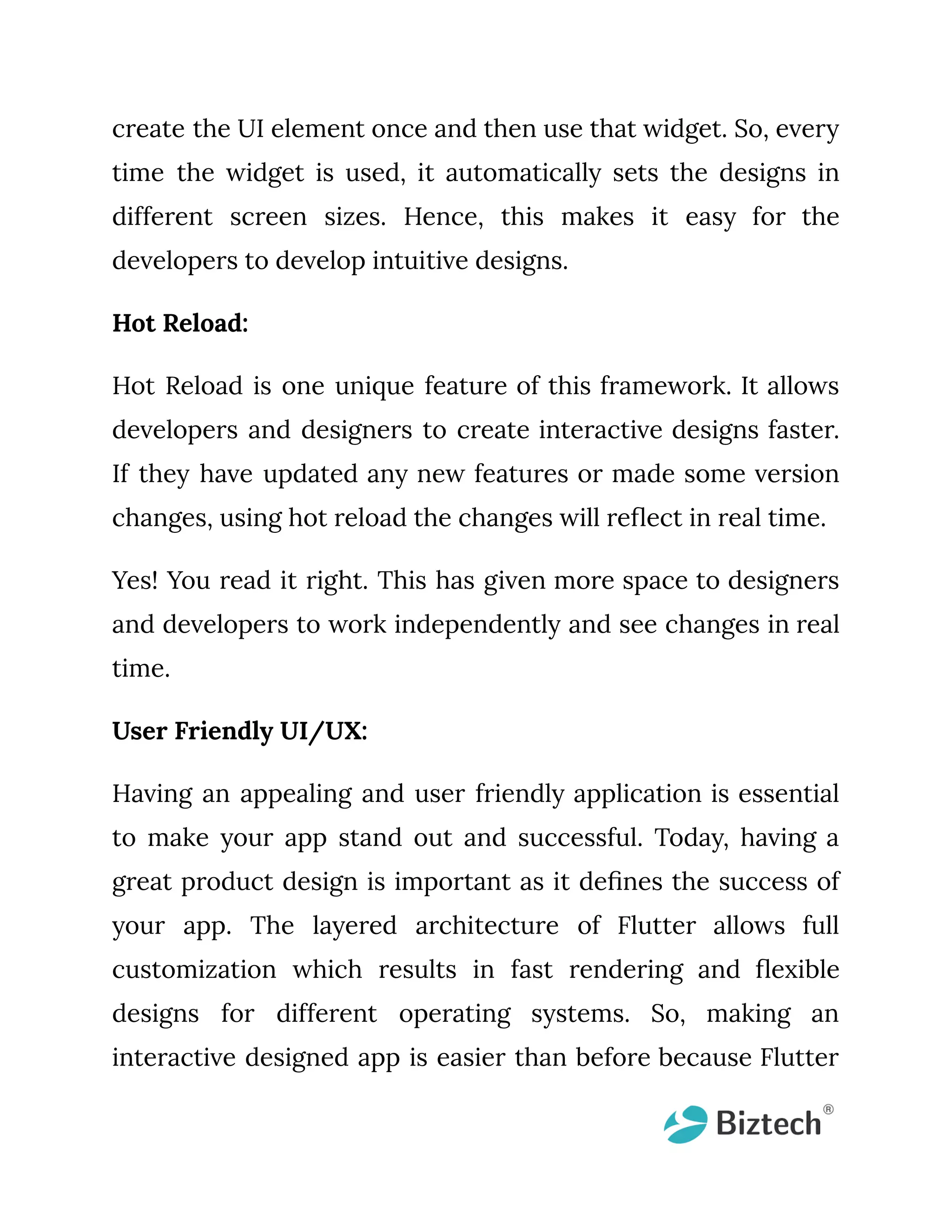 create the UI element once and then use that widget. So, every time the widget is used, it automatically sets the designs in different screen sizes. Hence, this makes it easy for the developers to develop intuitive designs. Hot Reload: Hot Reload is one unique feature of this framework. It allows developers and designers to create interactive designs faster. If they have updated any new features or made some version changes, using hot reload the changes will reflect in real time. Yes! You read it right. This has given more space to designers and developers to work independently and see changes in real time. User Friendly UI/UX: Having an appealing and user friendly application is essential to make your app stand out and successful. Today, having a great product design is important as it defines the success of your app. The layered architecture of Flutter allows full customization which results in fast rendering and flexible designs for different operating systems. So, making an interactive designed app is easier than before because Flutter 