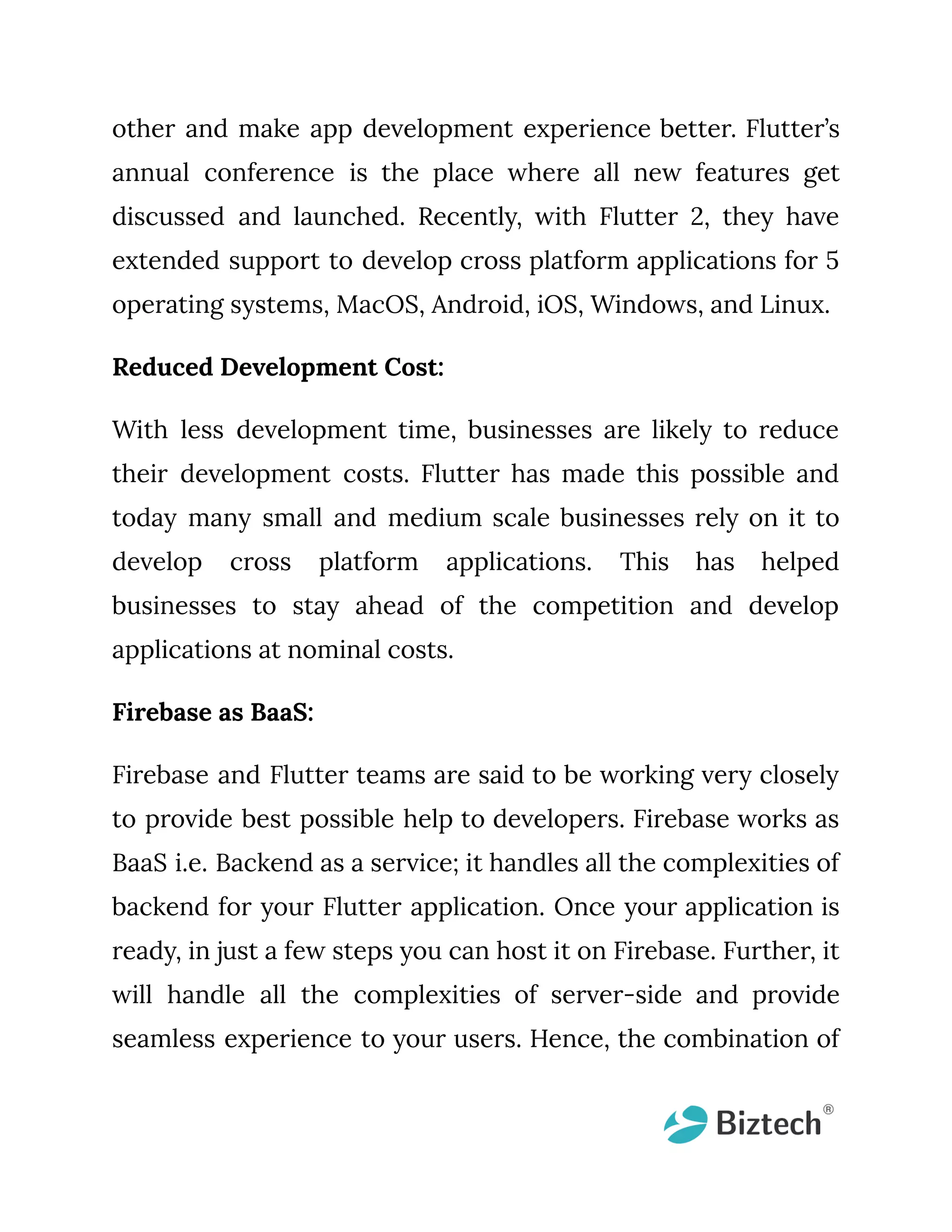 other and make app development experience better. Flutter’s annual conference is the place where all new features get discussed and launched. Recently, with Flutter 2, they have extended support to develop cross platform applications for 5 operating systems, MacOS, Android, iOS, Windows, and Linux. Reduced Development Cost: With less development time, businesses are likely to reduce their development costs. Flutter has made this possible and today many small and medium scale businesses rely on it to develop cross platform applications. This has helped businesses to stay ahead of the competition and develop applications at nominal costs. Firebase as BaaS: Firebase and Flutter teams are said to be working very closely to provide best possible help to developers. Firebase works as BaaS i.e. Backend as a service; it handles all the complexities of backend for your Flutter application. Once your application is ready, in just a few steps you can host it on Firebase. Further, it will handle all the complexities of server-side and provide seamless experience to your users. Hence, the combination of 