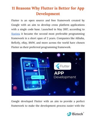 11 Reasons Why Flutter is Better for App
Development
Flutter is an open source and free framework created by
Google with an aim to develop cross platform applications
with a single code base. Launched in May 2017, according to
Statista it became the second most preferable programming
framework in a short span of 2 years. Companies like Alibaba,
Reflctly, eBay, BMW, and more across the world have chosen
Flutter as their preferred programming framework.
Google developed Flutter with an aim to provide a perfect
framework to make the development process easier with the
 