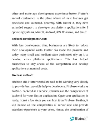 other and make app development experience better. Flutter’s
annual conference is the place where all new features get
discussed and launched. Recently, with Flutter 2, they have
extended support to develop cross platform applications for 5
operating systems, MacOS, Android, iOS, Windows, and Linux.
Reduced Development Cost:
With less development time, businesses are likely to reduce
their development costs. Flutter has made this possible and
today many small and medium scale businesses rely on it to
develop cross platform applications. This has helped
businesses to stay ahead of the competition and develop
applications at nominal costs.
Firebase as BaaS:
Firebase and Flutter teams are said to be working very closely
to provide best possible help to developers. Firebase works as
BaaS i.e. Backend as a service; it handles all the complexities of
backend for your Flutter application. Once your application is
ready, in just a few steps you can host it on Firebase. Further, it
will handle all the complexities of server-side and provide
seamless experience to your users. Hence, the combination of
 