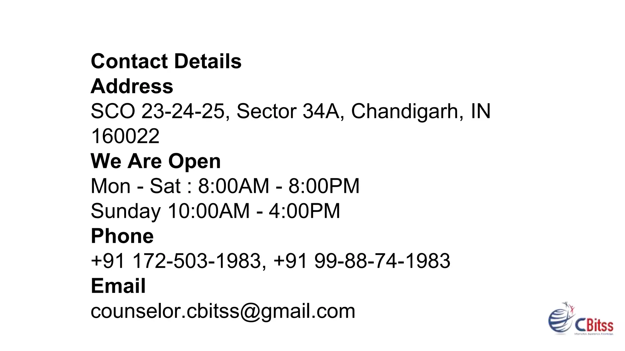 Contact Details
Address
SCO 23-24-25, Sector 34A, Chandigarh, IN
160022
We Are Open
Mon - Sat : 8:00AM - 8:00PM
Sunday 10:00AM - 4:00PM
Phone
+91 172-503-1983, +91 99-88-74-1983
Email
counselor.cbitss@gmail.com