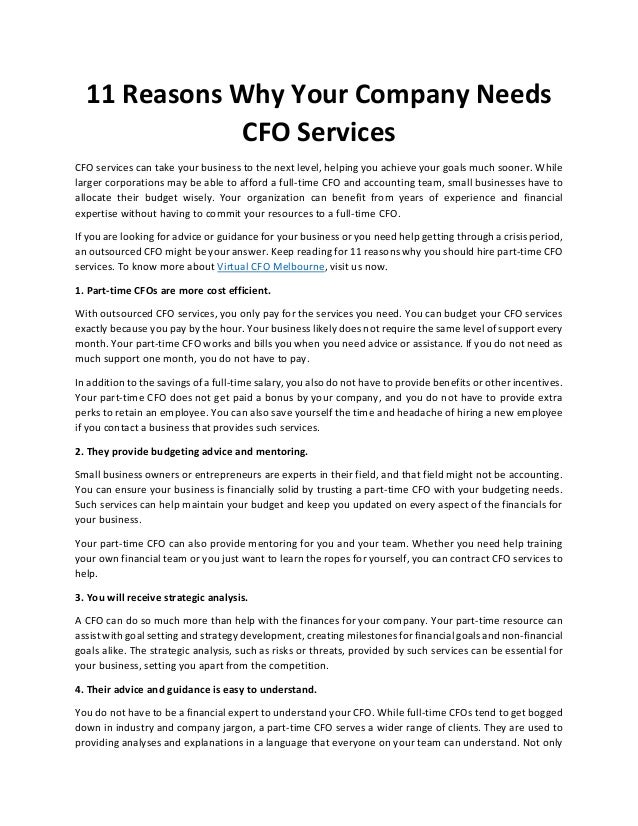 11 Reasons Why Your Company Needs
CFO Services
CFO services can take your business to the next level, helping you achieve your goals much sooner. While
larger corporations may be able to afford a full-time CFO and accounting team, small businesses have to
allocate their budget wisely. Your organization can benefit from years of experience and financial
expertise without having to commit your resources to a full-time CFO.
If you are looking for advice or guidance for your business or you need help getting through a crisis period,
an outsourced CFO might be your answer. Keep reading for 11 reasons why you should hire part-time CFO
services. To know more about Virtual CFO Melbourne, visit us now.
1. Part-time CFOs are more cost efficient.
With outsourced CFO services, you only pay for the services you need. You can budget your CFO services
exactly because you pay by the hour. Your business likely does not require the same level of support every
month. Your part-time CFO works and bills you when you need advice or assistance. If you do not need as
much support one month, you do not have to pay.
In addition to the savings of a full-time salary, you also do not have to provide benefits or other incentives.
Your part-time CFO does not get paid a bonus by your company, and you do not have to provide extra
perks to retain an employee. You can also save yourself the time and headache of hiring a new employee
if you contact a business that provides such services.
2. They provide budgeting advice and mentoring.
Small business owners or entrepreneurs are experts in their field, and that field might not be accounting.
You can ensure your business is financially solid by trusting a part-time CFO with your budgeting needs.
Such services can help maintain your budget and keep you updated on every aspect of the financials for
your business.
Your part-time CFO can also provide mentoring for you and your team. Whether you need help training
your own financial team or you just want to learn the ropes for yourself, you can contract CFO services to
help.
3. You will receive strategic analysis.
A CFO can do so much more than help with the finances for your company. Your part-time resource can
assist with goal setting and strategy development, creating milestones for financial goals and non-financial
goals alike. The strategic analysis, such as risks or threats, provided by such services can be essential for
your business, setting you apart from the competition.
4. Their advice and guidance is easy to understand.
You do not have to be a financial expert to understand your CFO. While full-time CFOs tend to get bogged
down in industry and company jargon, a part-time CFO serves a wider range of clients. They are used to
providing analyses and explanations in a language that everyone on your team can understand. Not only
 
