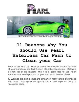 11 Reasons why You
Should Use Pearl
Waterless Car Wash to
Clean your Car
Pearl Waterless Car Wash products have been around for over
30 years and you can find them in almost every country. Below is
a short list of the reasons why it is a good idea to use Pearl
waterless car wash product on your car, truck, boat or plane.
1. Washes the grime, dust and smear off many kinds of surfaces
with ease. Just spray on, gently rub in and wipe off using a
microfiber cloth.
 