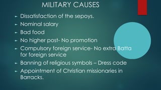 MILITARY CAUSES
► Dissatisfaction of the sepoys.
► Nominal salary
► Bad food
► No higher post- No promotion
► Compulsory foreign service- No extra Batta
for foreign service
► Banning of religious symbols – Dress code
► Appointment of Christian missionaries in
Barracks.
 