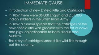 IMMEDIATE CAUSE
► Introduction of new Enfield Rifle and Cartridges.
► In 1857 there were 36,000 English and 2,57,000
Indian soldiers in the British India Army.
► In 1857 a rumour spread that the catridges of the
new enfield rifle was greased with the fat of cows
and pigs, objectionable to both Hindus and
Muslims.
► The story of catridges spread like wild fire through
out the country.
 