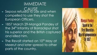 IMMEDIATE
CAUSE
► Sepoys refused to use and when
compelled to use they shot the
European Officers.
► 1857 March 29-Mangal Pandey of
the 34th
Infantry of Barrackpur shot
his superior and the British captured
and killed him.
► The Revolt started on 10th
May at
Meerut and later spread to other
parts of the country.
 