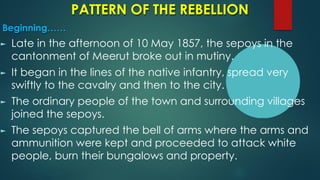 PATTERN OF THE REBELLION
Beginning……
► Late in the afternoon of 10 May 1857, the sepoys in the
cantonment of Meerut broke out in mutiny.
► It began in the lines of the native infantry, spread very
swiftly to the cavalry and then to the city.
► The ordinary people of the town and surrounding villages
joined the sepoys.
► The sepoys captured the bell of arms where the arms and
ammunition were kept and proceeded to attack white
people, burn their bungalows and property.
 