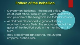 Pattern of the Rebellion
► Government buildings – the record office, jail,
court, post office, treasury, etc. – were destroyed
and plundered. The telegraph line to Delhi was cut.
► As darkness descended, a group of sepoys
marched towards Delhi. The sepoys arrived at the
gates of the Red Fort early in the morning on 11
May.
► They proclaimed Bahadursha, the Mughal
emperor, as their ruler.
 