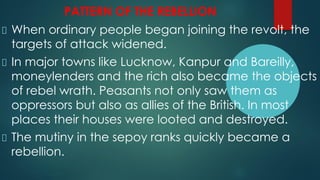 PATTERN OF THE REBELLION
When ordinary people began joining the revolt, the
targets of attack widened.
In major towns like Lucknow, Kanpur and Bareilly,
moneylenders and the rich also became the objects
of rebel wrath. Peasants not only saw them as
oppressors but also as allies of the British. In most
places their houses were looted and destroyed.
The mutiny in the sepoy ranks quickly became a
rebellion.
 