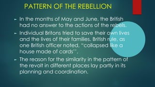 PATTERN OF THE REBELLION
► In the months of May and June, the British
had no answer to the actions of the rebels.
► Individual Britons tried to save their own lives
and the lives of their families. British rule, as
one British officer noted, “collapsed like a
house made of cards’’.
► The reason for the similarity in the pattern of
the revolt in different places lay partly in its
planning and coordination.
 