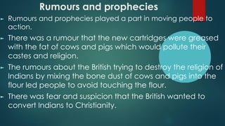 Rumours and prophecies
► Rumours and prophecies played a part in moving people to
action.
► There was a rumour that the new cartridges were greased
with the fat of cows and pigs which would pollute their
castes and religion.
► The rumours about the British trying to destroy the religion of
Indians by mixing the bone dust of cows and pigs into the
flour led people to avoid touching the flour.
► There was fear and suspicion that the British wanted to
convert Indians to Christianity.
 