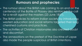 Rumours and prophecies
► The rumour about the British rule coming to an end on the
centenary of the Battle of Plassey also reinforced the call
for a revolt against the masters (23 June 1857).
► The British policies to reform Indian society by introducing
western education and social reforms targeted their long
cherished customs and practices.
► The activities of Christian missionaries also created doubt
and discomfort.
► The annexations on the pretext of the Doctrine of Lapse
also made the people suspicious of British intentions.
 