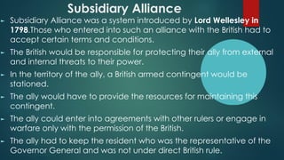 Subsidiary Alliance
► Subsidiary Alliance was a system introduced by Lord Wellesley in
1798.Those who entered into such an alliance with the British had to
accept certain terms and conditions.
► The British would be responsible for protecting their ally from external
and internal threats to their power.
► In the territory of the ally, a British armed contingent would be
stationed.
► The ally would have to provide the resources for maintaining this
contingent.
► The ally could enter into agreements with other rulers or engage in
warfare only with the permission of the British.
► The ally had to keep the resident who was the representative of the
Governor General and was not under direct British rule.
 