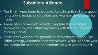 Subsidiary Alliance
► The British were keen to acquire Awadh as its soil was good
for growing indigo and cotton and was ideally located for
trade.
► Annexation of Awadh would complete the territorial
annexation by the British beginning with that of Bengal a
century earlier.
► It was annexed on the grounds of maladministration. The
British wrongly assumed that the Nawab Wajid Ali Shah was
an unpopular ruler; on the contrary he was widely loved.
 