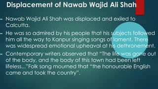 Displacement of Nawab Wajid Ali Shah
► Nawab Wajid Ali Shah was displaced and exiled to
Calcutta.
► He was so admired by his people that his subjects followed
him all the way to Kanpur singing songs of lament. There
was widespread emotional upheaval at his dethronement.
► Contemporary writers observed that “The life was gone out
of the body, and the body of this town had been left
lifeless...”Folk song mourned that “the honourable English
came and took the country”.
 