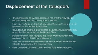 Displacement of the Taluqdars
► The annexation of Awadh displaced not only the Nawab , but
also the taluqdars.The country side of Awadh
► had many estates and forts of taluqdars.They had held power for
generations. Under the Nawab the
► taluqdars had enjoyed a fair degree of autonomy as long as they
accepted the suzerainty of the Nawab.They
► paid revenue of their taluqs to the British. Many taluqdars had
armies of about 12,000 foot soldiers and
► even the smaller ones had armies of about 200.The British did not
tolerate the power of the taluqdars.They
► were annexed ,disarmed and their best forts were destroyed.
 