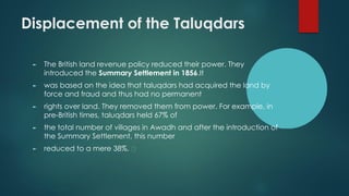 Displacement of the Taluqdars
► The British land revenue policy reduced their power. They
introduced the Summary Settlement in 1856.It
► was based on the idea that taluqdars had acquired the land by
force and fraud and thus had no permanent
► rights over land. They removed them from power. For example, in
pre-British times, taluqdars held 67% of
► the total number of villages in Awadh and after the introduction of
the Summary Settlement, this number
► reduced to a mere 38%.
 