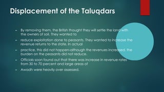 Displacement of the Taluqdars
► By removing them, the British thought they will settle the land with
the owners of soil. They wanted to
► reduce exploitation done to peasants. They wanted to increase the
revenue returns to the state. In actual
► practice, this did not happen-although the revenues increased, the
burden on the peasants did not reduce.
► Officials soon found out that there was increase in revenue rates
from 30 to 70 percent and large areas of
► Awadh were heavily over assessed.
 