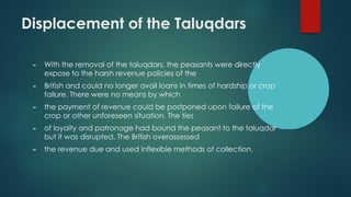 Displacement of the Taluqdars
► With the removal of the taluqdars, the peasants were directly
expose to the harsh revenue policies of the
► British and could no longer avail loans in times of hardship or crop
failure. There were no means by which
► the payment of revenue could be postponed upon failure of the
crop or other unforeseen situation. The ties
► of loyalty and patronage had bound the peasant to the taluqdar
but it was disrupted. The British overassessed
► the revenue due and used inflexible methods of collection.
 