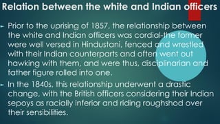 Relation between the white and Indian officers
► Prior to the uprising of 1857, the relationship between
the white and Indian officers was cordial-the former
were well versed in Hindustani, fenced and wrestled
with their Indian counterparts and often went out
hawking with them, and were thus, disciplinarian and
father figure rolled into one.
► In the 1840s, this relationship underwent a drastic
change, with the British officers considering their Indian
sepoys as racially inferior and riding roughshod over
their sensibilities.
 