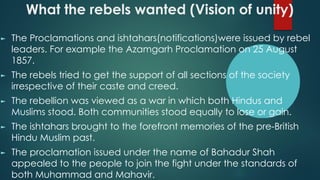What the rebels wanted (Vision of unity)
► The Proclamations and ishtahars(notifications)were issued by rebel
leaders. For example the Azamgarh Proclamation on 25 August
1857.
► The rebels tried to get the support of all sections of the society
irrespective of their caste and creed.
► The rebellion was viewed as a war in which both Hindus and
Muslims stood. Both communities stood equally to lose or gain.
► The ishtahars brought to the forefront memories of the pre-British
Hindu Muslim past.
► The proclamation issued under the name of Bahadur Shah
appealed to the people to join the fight under the standards of
both Muhammad and Mahavir.
 