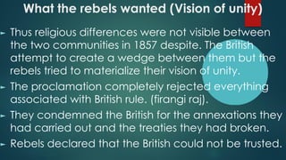 What the rebels wanted (Vision of unity)
► Thus religious differences were not visible between
the two communities in 1857 despite. The British
attempt to create a wedge between them but the
rebels tried to materialize their vision of unity.
► The proclamation completely rejected everything
associated with British rule. (firangi raj).
► They condemned the British for the annexations they
had carried out and the treaties they had broken.
► Rebels declared that the British could not be trusted.
 