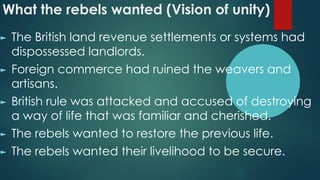 What the rebels wanted (Vision of unity)
► The British land revenue settlements or systems had
dispossessed landlords.
► Foreign commerce had ruined the weavers and
artisans.
► British rule was attacked and accused of destroying
a way of life that was familiar and cherished.
► The rebels wanted to restore the previous life.
► The rebels wanted their livelihood to be secure.
 