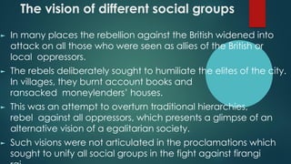 The vision of different social groups
► In many places the rebellion against the British widened into
attack on all those who were seen as allies of the British or
local oppressors.
► The rebels deliberately sought to humiliate the elites of the city.
In villages, they burnt account books and
ransacked moneylenders’ houses.
► This was an attempt to overturn traditional hierarchies,
rebel against all oppressors, which presents a glimpse of an
alternative vision of a egalitarian society.
► Such visions were not articulated in the proclamations which
sought to unify all social groups in the fight against firangi
 