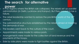 The search for alternative
power
► In the regions where the British rule collapsed, the rebels set up parallel
administration (in Delhi, Lucknow and Kanpur). But they proved to be a
failure.
► The rebel leadership wanted to restore the pre-British world of the 18th
century.
► The administrative structure established by the rebels aimed at meeting
the demands of war.
► The leaders went back to the culture of the court.
► Appointments were made to various posts.
► Arrangements were made for the collection of land revenue and the
payments of the troops.
► Side by side plans were made to fight battles against the British.
 