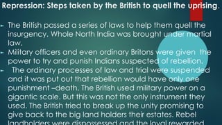 Repression: Steps taken by the British to quell the uprising.
► The British passed a series of laws to help them quell the
insurgency. Whole North India was brought under martial
law.
► Military officers and even ordinary Britons were given the
power to try and punish Indians suspected of rebellion.
► The ordinary processes of law and trial were suspended
and it was put out that rebellion would have only one
punishment –death. The British used military power on a
gigantic scale. But this was not the only instrument they
used. The British tried to break up the unity promising to
give back to the big land holders their estates. Rebel
 